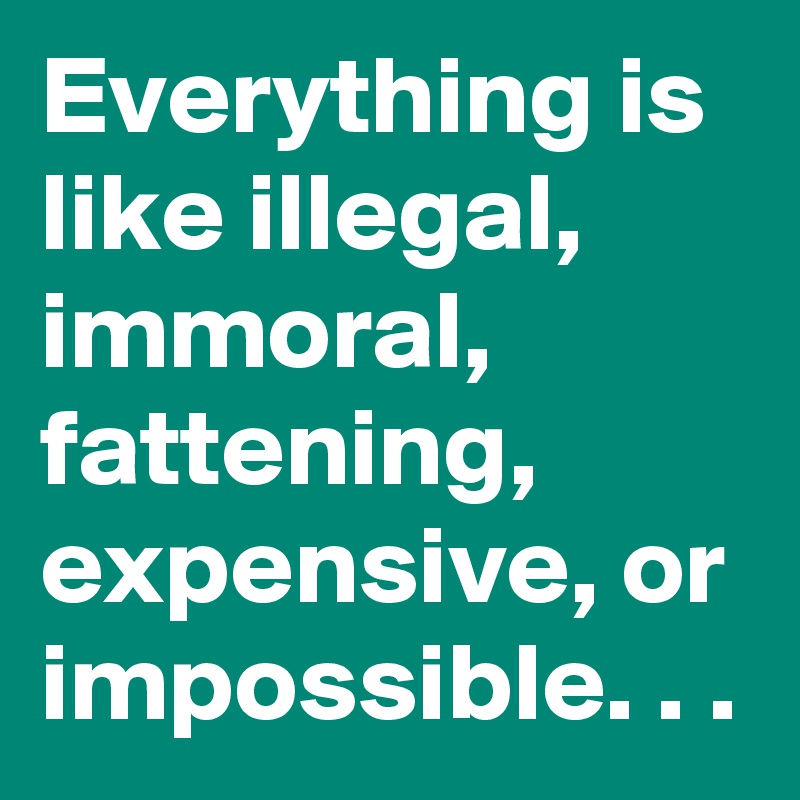 Everything is like illegal, immoral, fattening, expensive, or impossible. . .