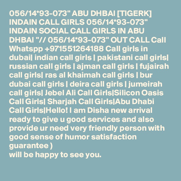 056/14*93-073" ABU DHBAI [TIGERK] INDAIN CALL GIRLS 056/14*93-073" INDAIN SOCIAL CALL GIRLS IN ABU DHBAI "// 056/14*93-073" OUT CALL Call Whatspp +971551264188 Call girls in dubai| indian call girls | pakistani call girls| russian call girls | ajman call girls | fujairah call girls| ras al khaimah call girls | bur dubai call girls | deira call girls | jumeirah call girls| Jebel Ali Call Girls|Silicon Oasis Call Girls| Sharjah Call Girls|Abu Dhabi Call Girls|Hello! I am Disha new arrival ready to give u good services and also provide ur need very friendly person with good sense of humor satisfaction guarantee )
will be happy to see you.
