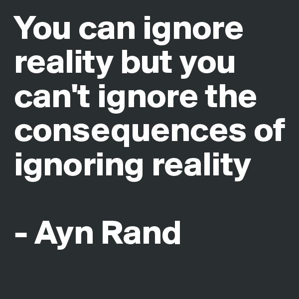You can ignore reality but you can't ignore the consequences of ignoring reality

- Ayn Rand