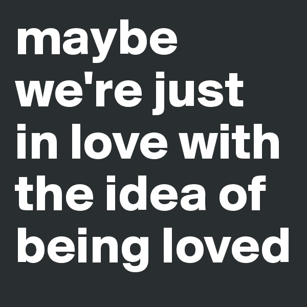maybe we're just in love with the idea of being loved 