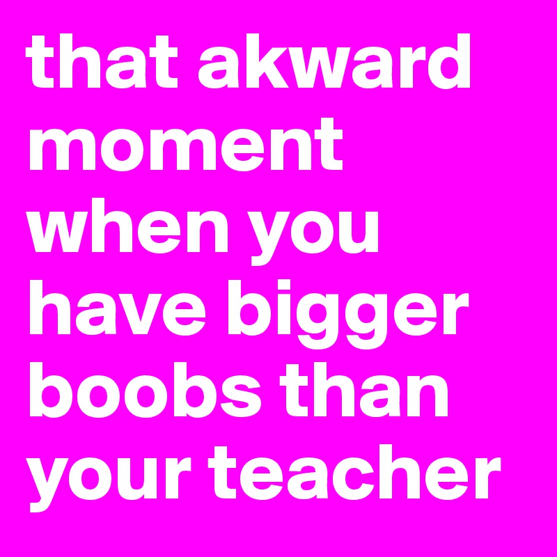 that akward moment when you have bigger boobs than your teacher