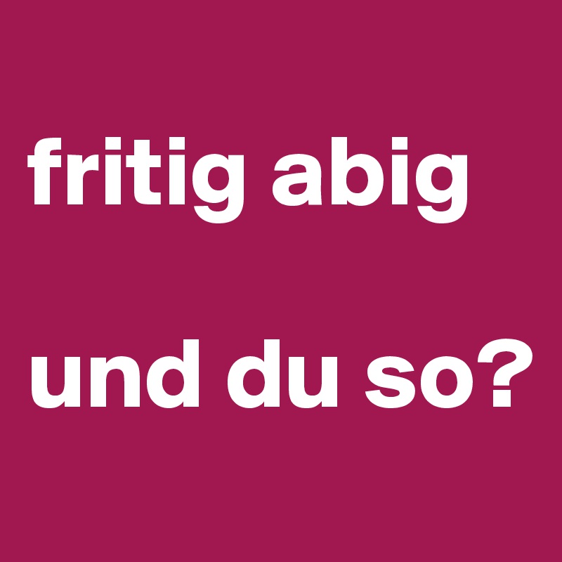 
fritig abig

und du so?