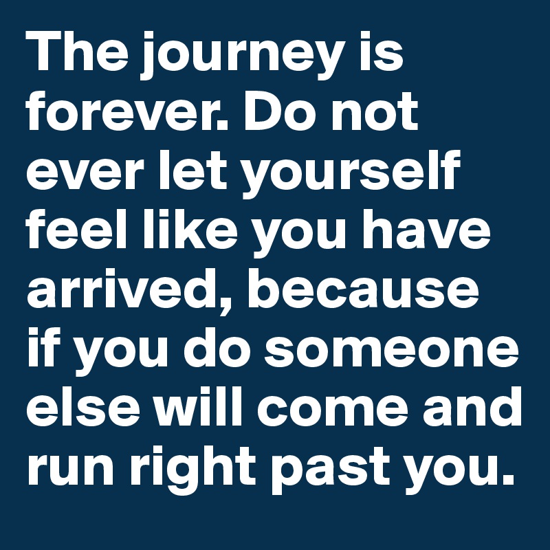 The journey is forever. Do not ever let yourself feel like you have arrived, because if you do someone else will come and run right past you.