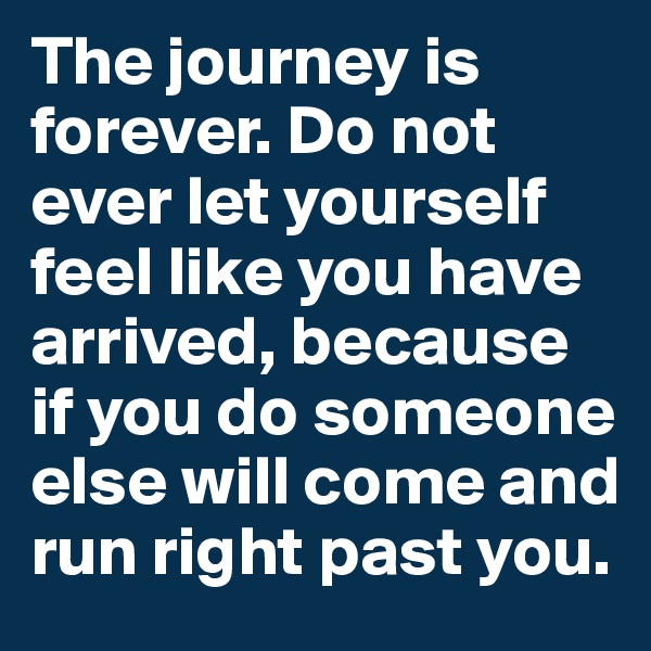 The journey is forever. Do not ever let yourself feel like you have arrived, because if you do someone else will come and run right past you.