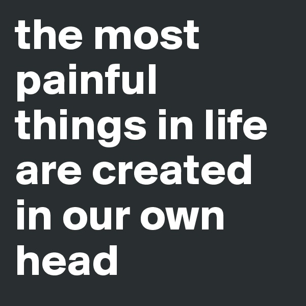 the most painful things in life are created in our own head 