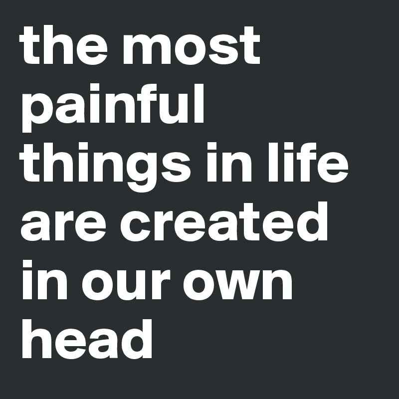 the most painful things in life are created in our own head 