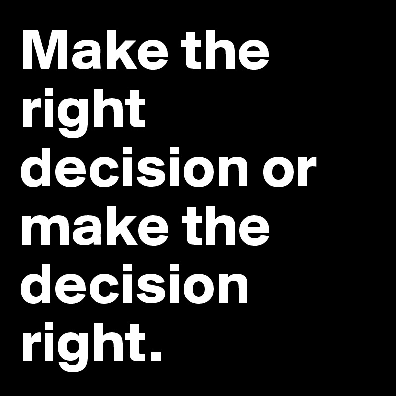 Make the right decision or make the decision right. 