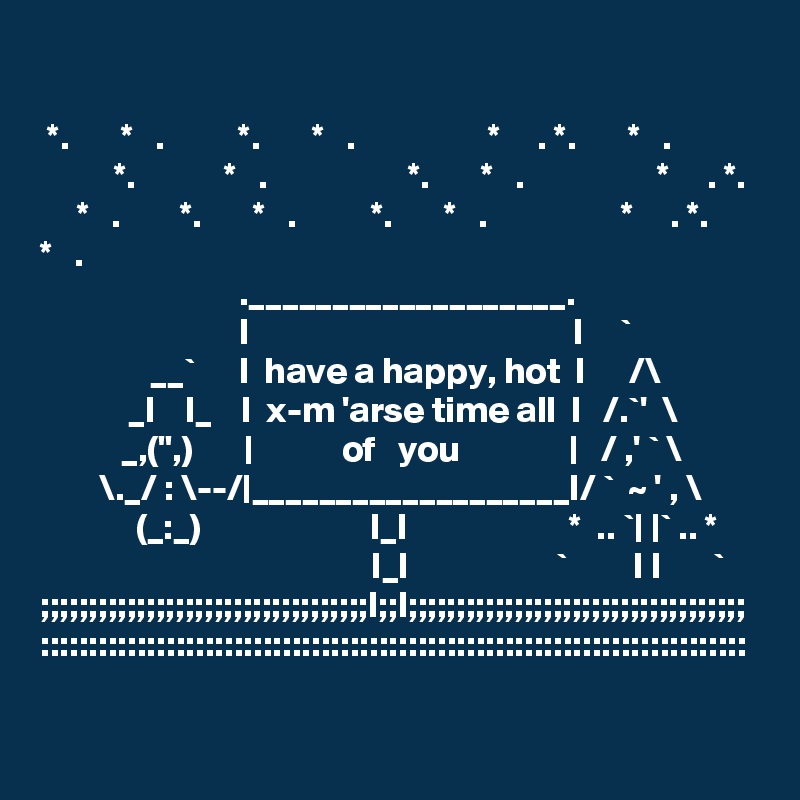 

 *.       *   .          *.       *   .                  *     . *.       *   .
          *.            *   .                   *.       *   .                  *     . *.       *   .        *.       *   .          *.       *   .                  *     . *.       *   .
                           .___________________.  
                           I                                            I     `
               __`      I  have a happy, hot  I      /\
            _I    I_    I  x-m 'arse time all  I   /.`'  \
           _,(",)       |            of   you               |   / ,' ` \
        \._/ : \--/|___________________I/ `  ~ ' , \
             (_:_)                       I_I                      *  .. `| |` .. *
                                             I_I                    `         I I       `
;;;;;;;;;;;;;;;;;;;;;;;;;;;;;;;;;;I;;I;;;;;;;;;;;;;;;;;;;;;;;;;;;;;;;;;;;
:::::::::::::::::::::::::::::::::::::::::::::::::::::::::::::::::::::::::
