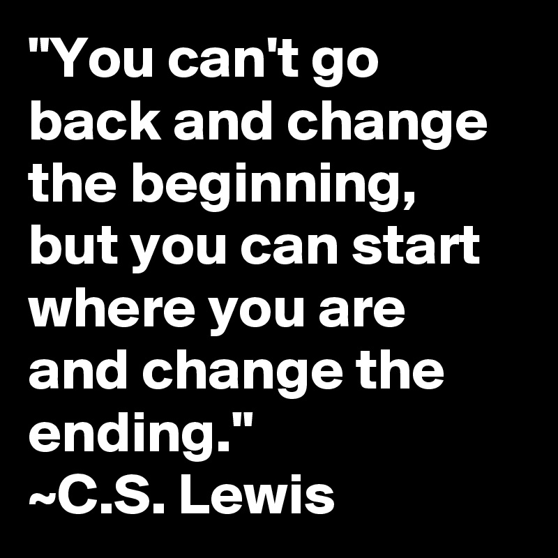 "You can't go back and change the beginning, but you can start where you are and change the ending."
~C.S. Lewis