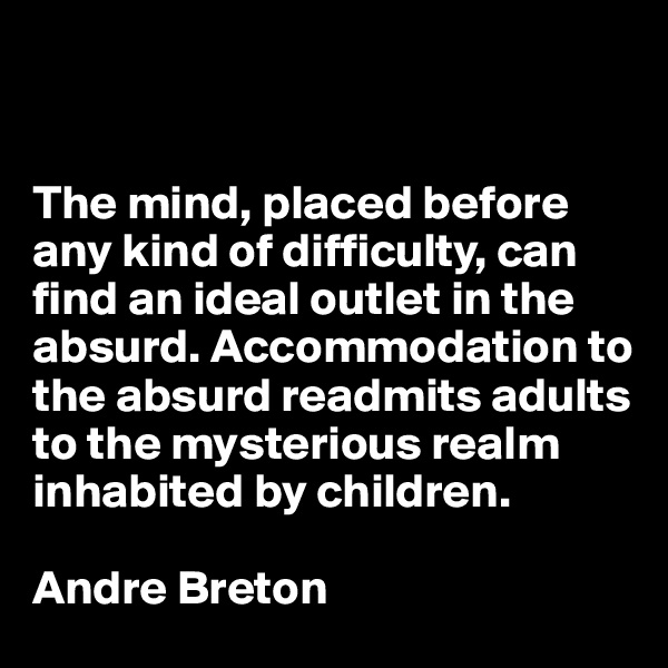 


The mind, placed before any kind of difficulty, can find an ideal outlet in the absurd. Accommodation to the absurd readmits adults to the mysterious realm inhabited by children.

Andre Breton