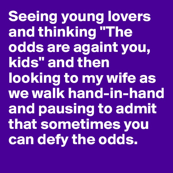 Seeing young lovers and thinking "The odds are againt you, kids" and then looking to my wife as we walk hand-in-hand and pausing to admit that sometimes you can defy the odds.