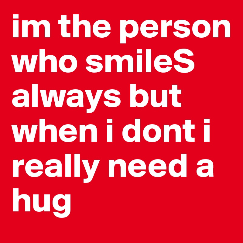 im the person who smileS always but when i dont i really need a hug