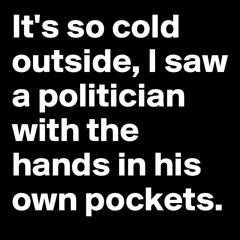 It's so cold outside, I saw a politician with the hands in his own pockets.
