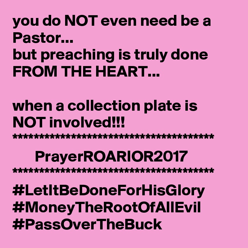 you do NOT even need be a Pastor...
but preaching is truly done FROM THE HEART...

when a collection plate is NOT involved!!!
**************************************
       PrayerROARIOR2017
**************************************
#LetItBeDoneForHisGlory
#MoneyTheRootOfAllEvil
#PassOverTheBuck