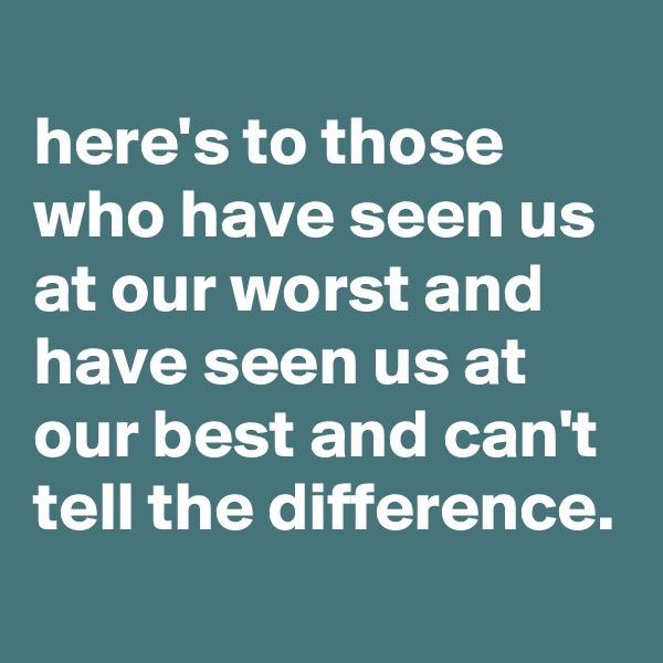 
here's to those who have seen us at our worst and have seen us at our best and can't tell the difference.
