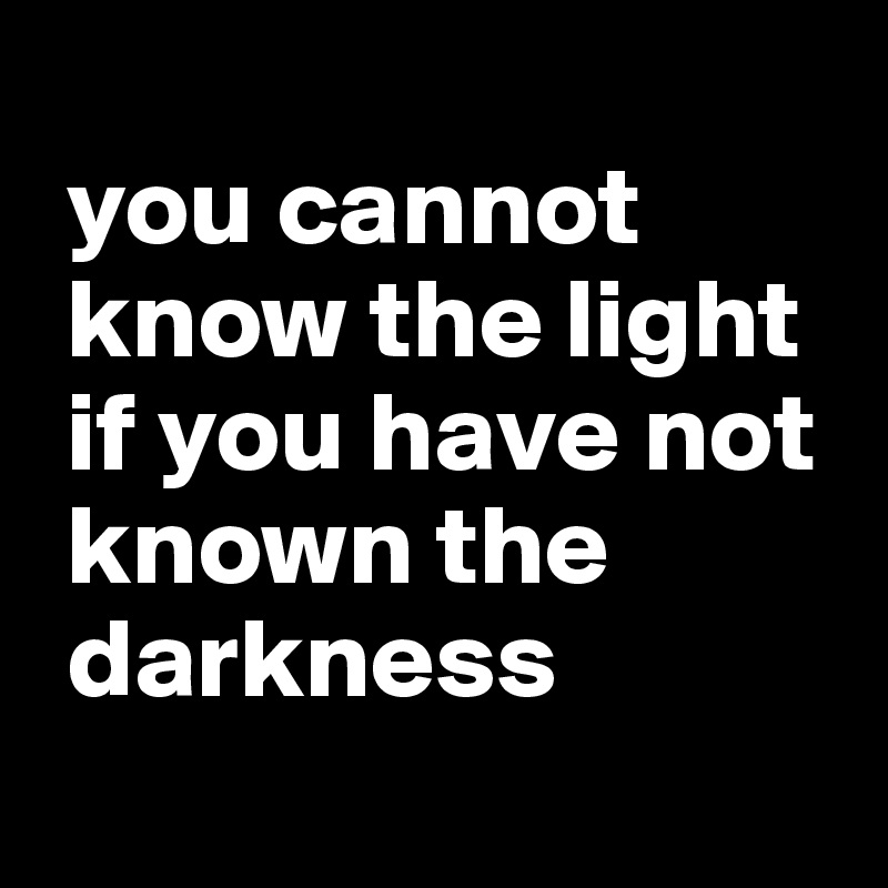 
 you cannot   
 know the light 
 if you have not 
 known the  
 darkness
