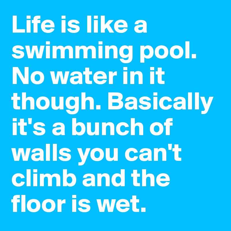Life is like a swimming pool. No water in it though. Basically it's a bunch of walls you can't climb and the floor is wet. 