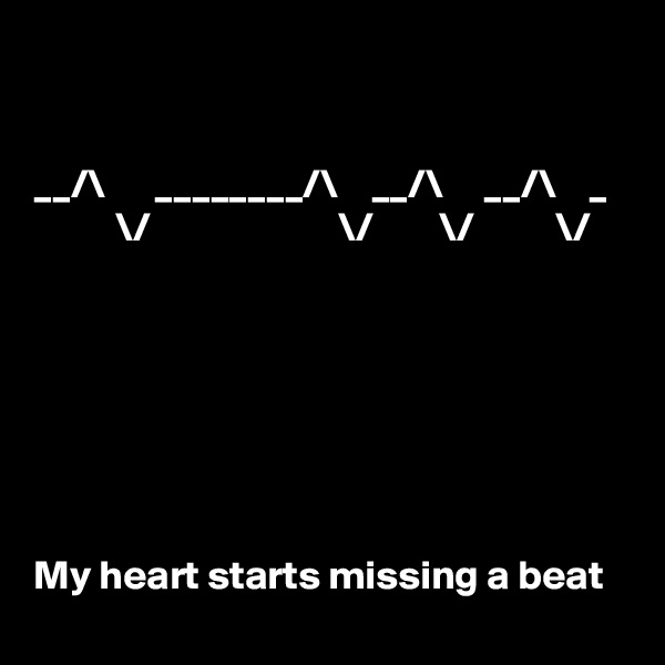 


__/\      ________/\    __/\     __/\    _
          \/                       \/        \/          \/







My heart starts missing a beat
