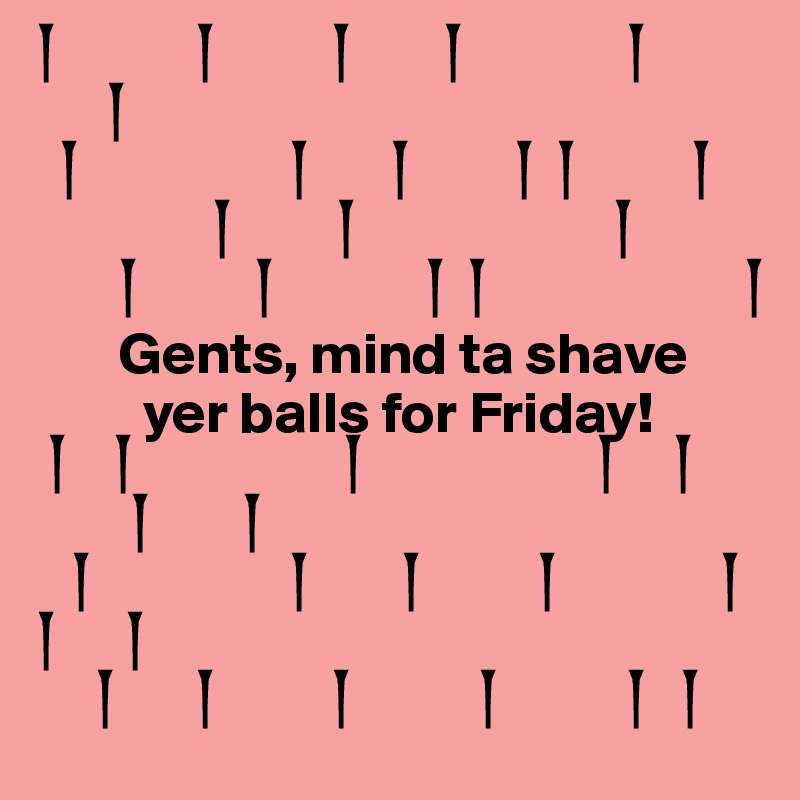?            ?          ?        ?              ?
      ?      
  ?                  ?       ?         ?  ?          ?
               ?         ?                      ?
       ?          ?             ?  ?                      ?
       Gents, mind ta shave  
         yer balls for Friday! 
 ?    ?                  ?                    ?     ?
        ?        ?
   ?                 ?        ?          ?              ?
?      ?
     ?       ?          ?           ?           ?   ?