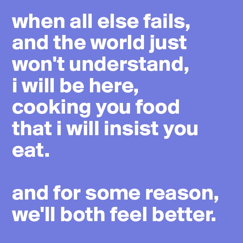 when all else fails, and the world just won't understand, 
i will be here, 
cooking you food 
that i will insist you eat.

and for some reason, we'll both feel better.