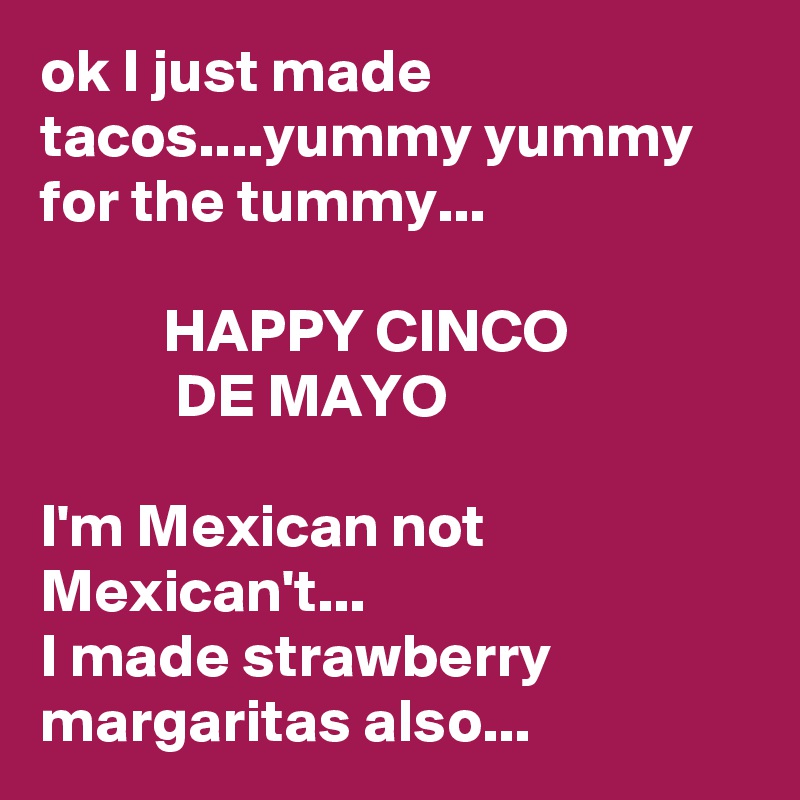 ok I just made tacos....yummy yummy for the tummy...

          HAPPY CINCO                          DE MAYO

I'm Mexican not Mexican't...
I made strawberry margaritas also...