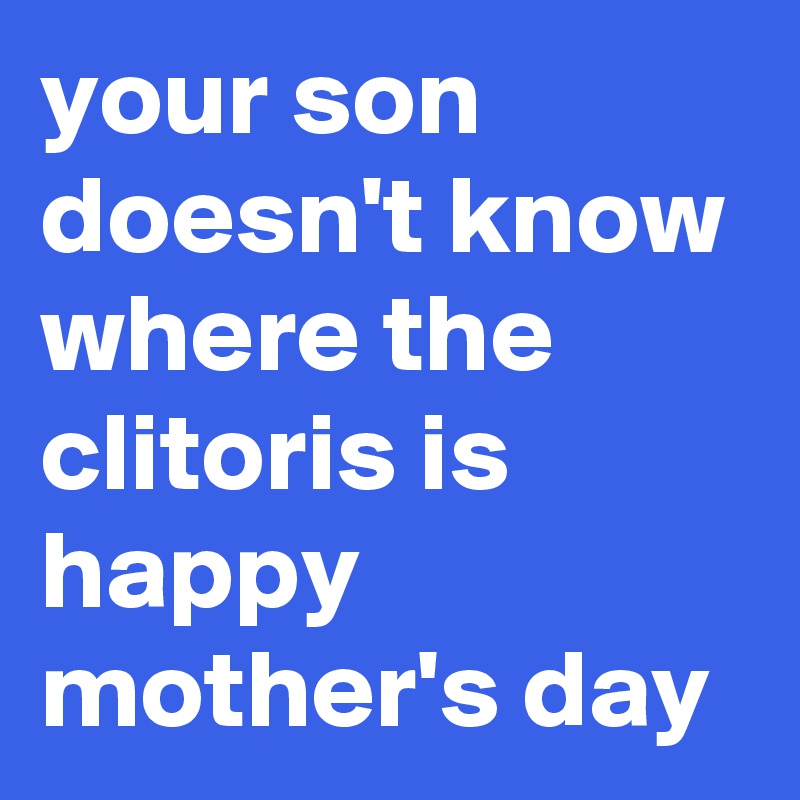 your son doesn't know where the clitoris is
happy mother's day