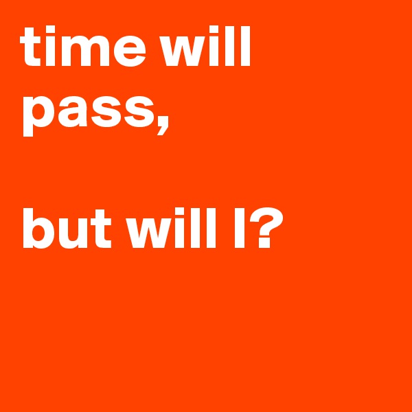 time will pass, 

but will I? 

