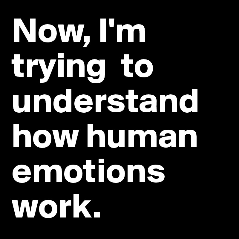 Now, I'm trying  to understand how human emotions work.