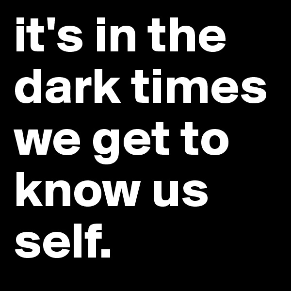 it's in the dark times we get to know us self. 