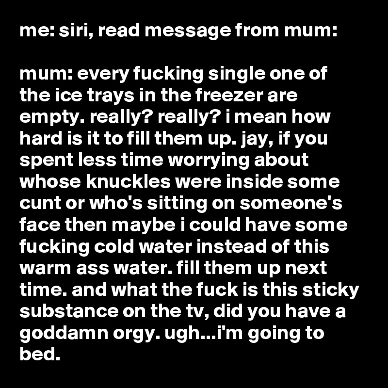 me: siri, read message from mum:

mum: every fucking single one of the ice trays in the freezer are empty. really? really? i mean how hard is it to fill them up. jay, if you spent less time worrying about whose knuckles were inside some cunt or who's sitting on someone's face then maybe i could have some fucking cold water instead of this warm ass water. fill them up next time. and what the fuck is this sticky substance on the tv, did you have a goddamn orgy. ugh...i'm going to bed.