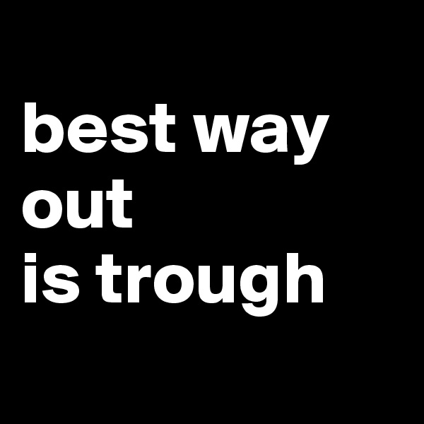 
best way out
is trough
