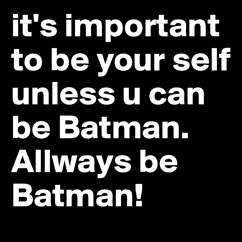 it's important to be your self unless u can be Batman. Allways be Batman!