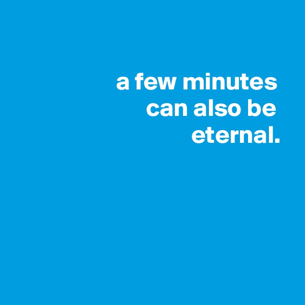 

                    a few minutes
                          can also be
                                   eternal.




