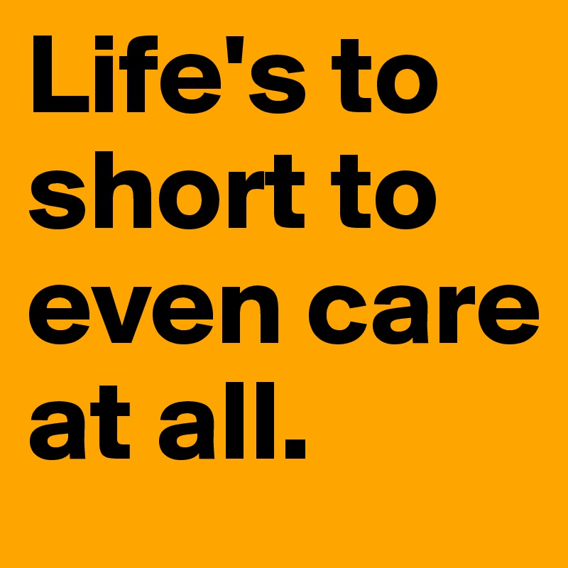 Life's to short to even care at all.