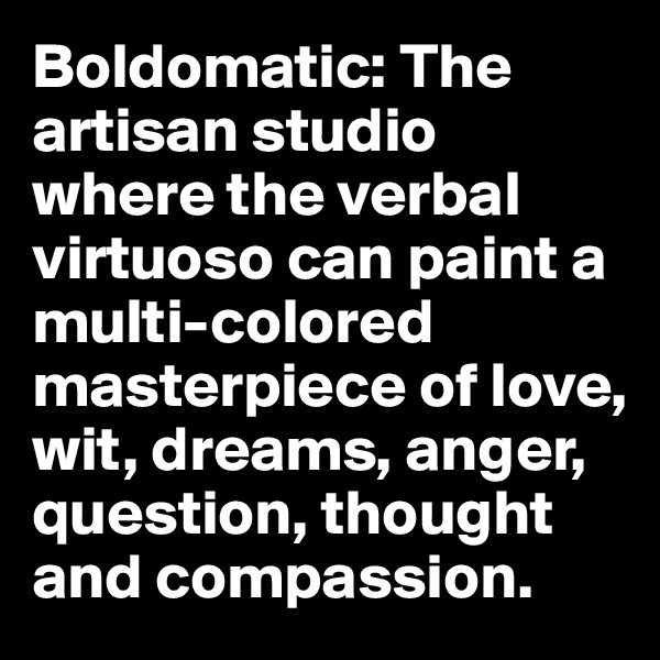 Boldomatic: The artisan studio where the verbal virtuoso can paint a multi-colored masterpiece of love, wit, dreams, anger, question, thought and compassion. 