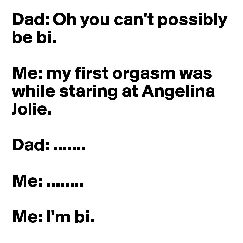 Dad: Oh you can't possibly be bi.

Me: my first orgasm was while staring at Angelina Jolie.

Dad: .......

Me: ........

Me: I'm bi.