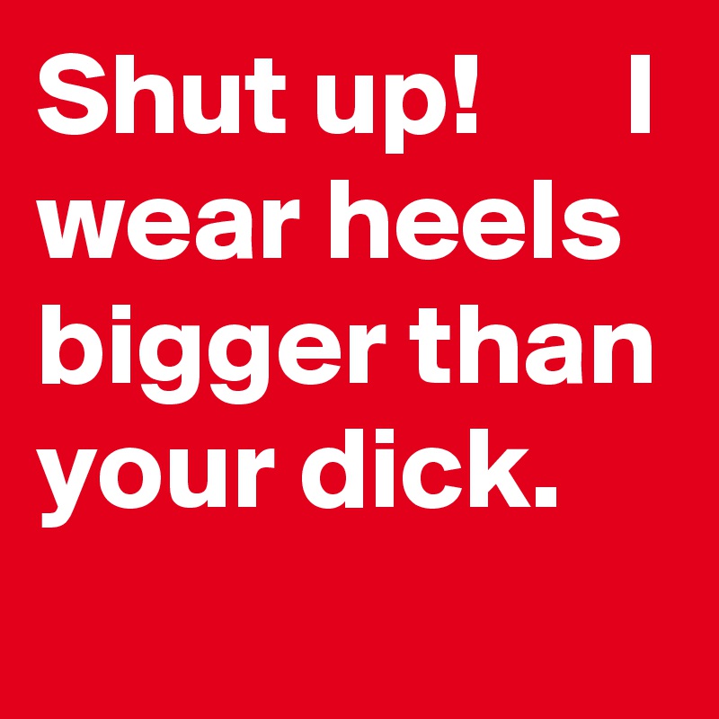 Shut up!      I wear heels bigger than your dick.