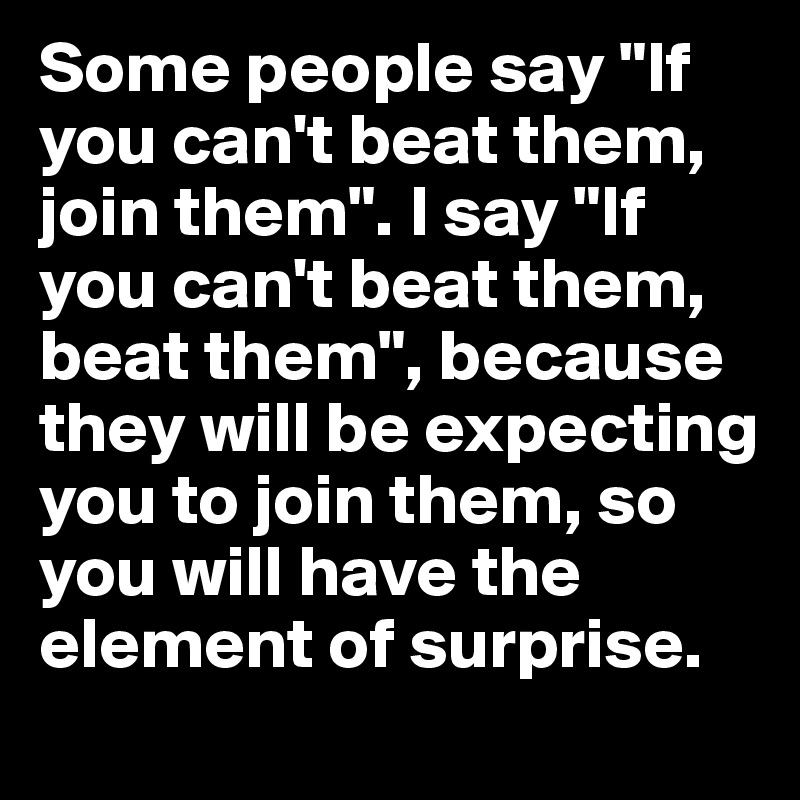 Some people say "If you can't beat them, join them". I say "If you can't beat them, beat them", because they will be expecting you to join them, so you will have the element of surprise.