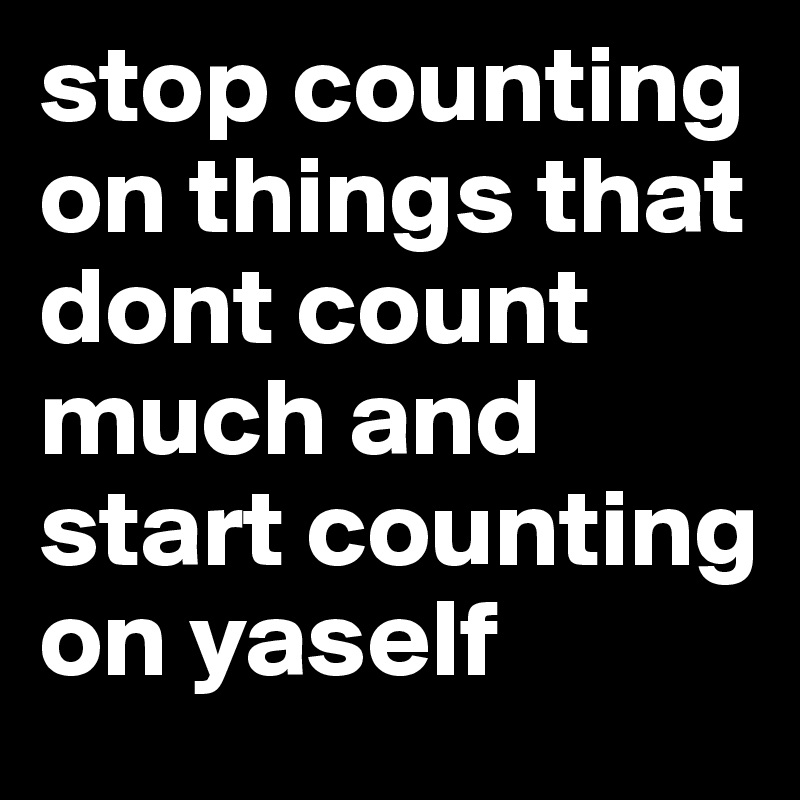 stop counting on things that dont count much and start counting on yaself