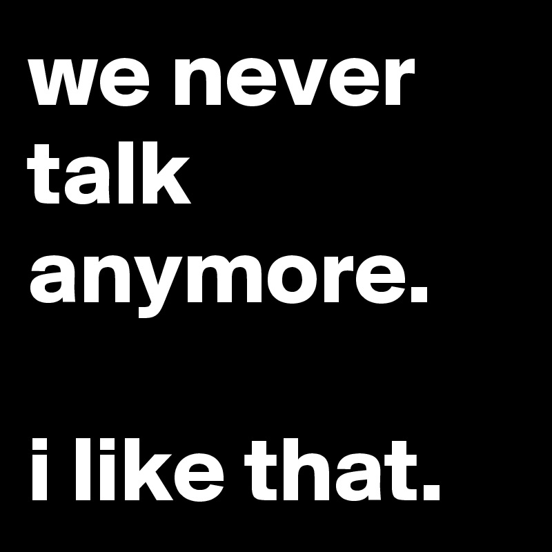 we never talk anymore.

i like that.
