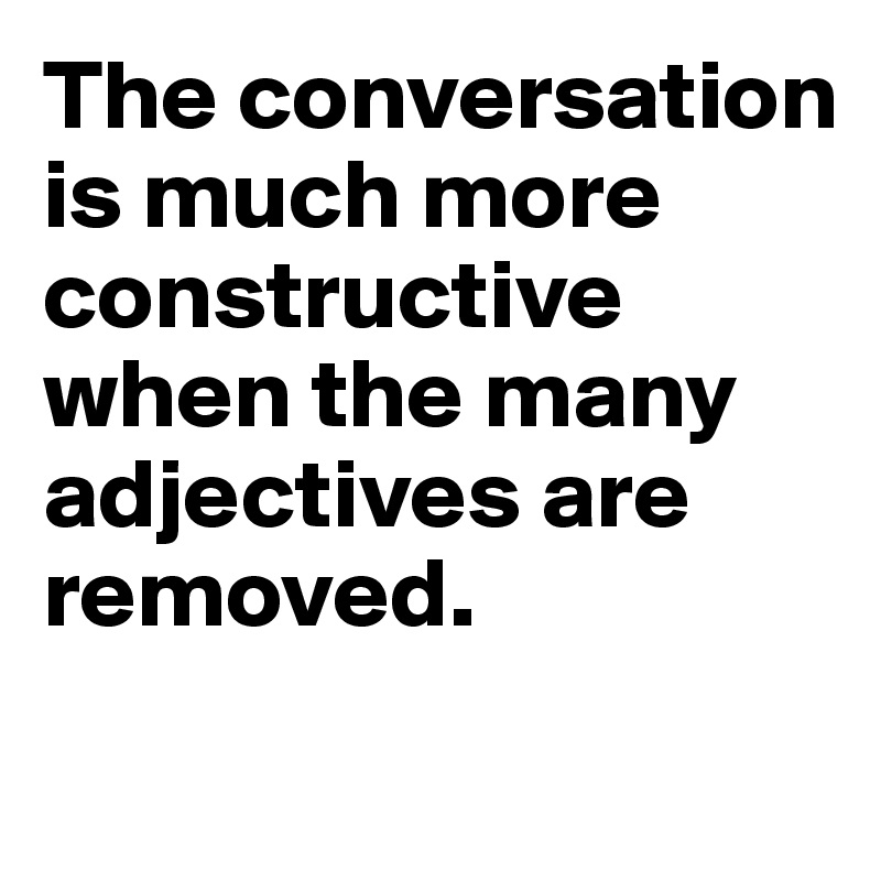 The conversation is much more constructive when the many adjectives are removed.
