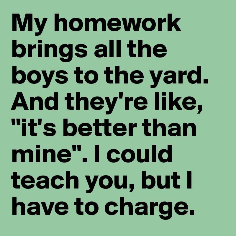My homework brings all the boys to the yard. And they're like, "it's better than mine". I could teach you, but I have to charge. 