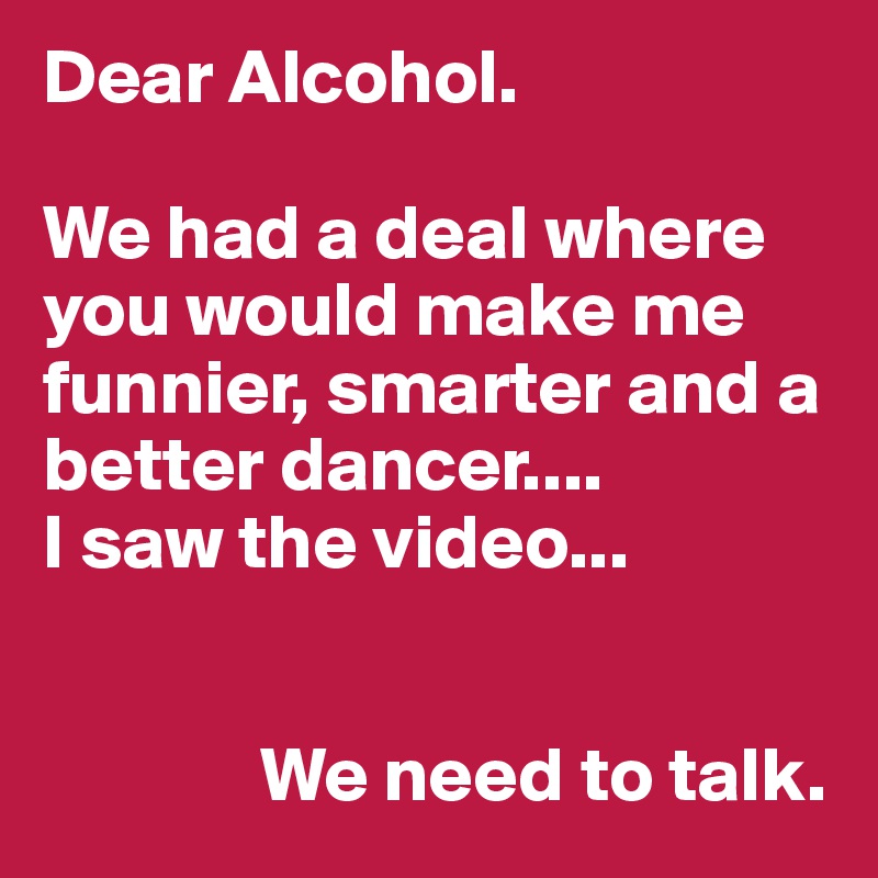 Dear Alcohol.

We had a deal where you would make me funnier, smarter and a better dancer....
I saw the video...


              We need to talk.