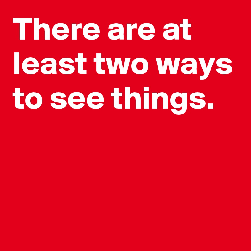 There are at least two ways to see things.


