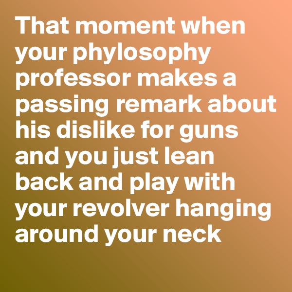 That moment when your phylosophy professor makes a passing remark about his dislike for guns and you just lean back and play with your revolver hanging around your neck