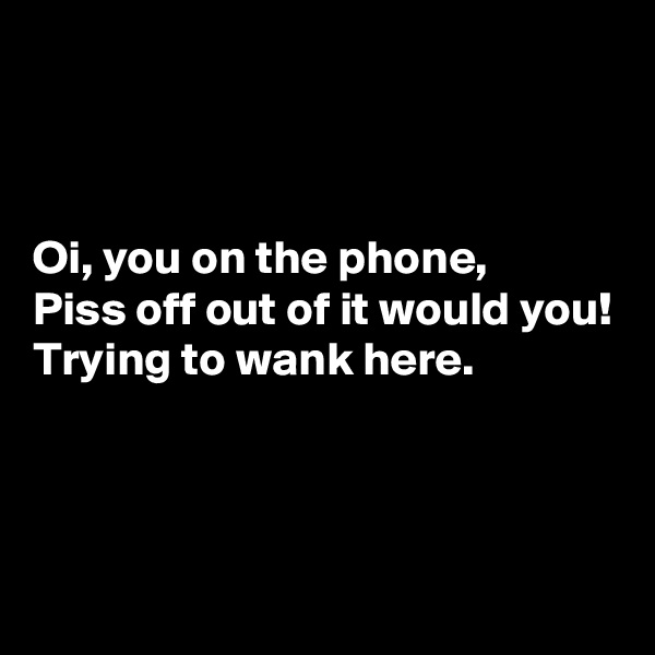 



Oi, you on the phone,
Piss off out of it would you!
Trying to wank here.



