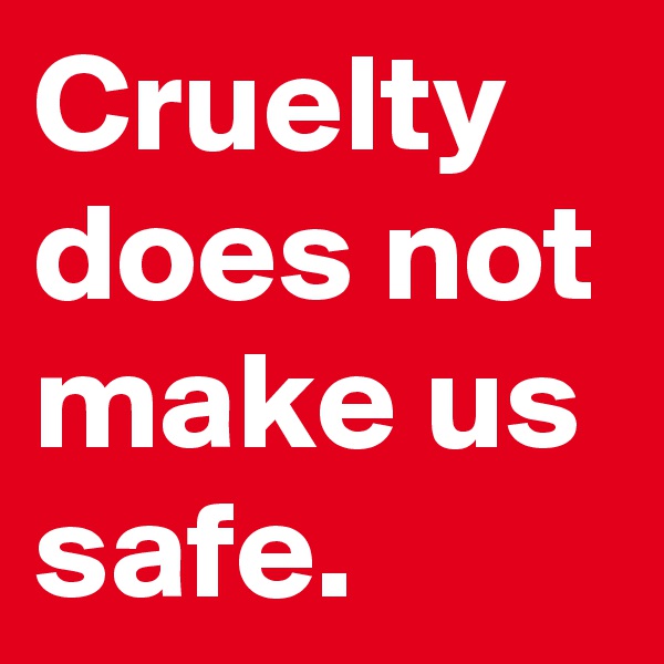 Cruelty does not make us safe.