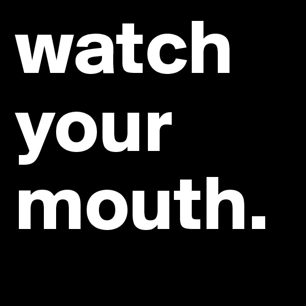 watch your mouth.