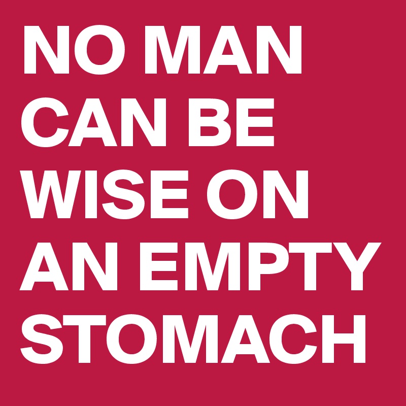 NO MAN CAN BE WISE ON AN EMPTY STOMACH