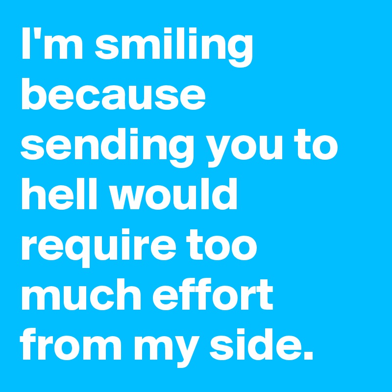 I'm smiling because sending you to hell would require too much effort from my side.